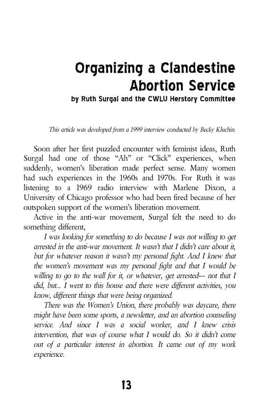 Organizing a Clandestine Abortion Service  by Ruth Surgal and the CWLU Herstory Committee  This ardicle was developed from a 1999 interview conducted by Becky Kluchin  Soon afier her first puzzled encounter with feminist ideas, Ruth Surgal had one of those “Ah” or “Click” experiences, when suddenly, women’s liberation made perfect sense. Many women had such experiences in the 1960s and 1970s. For Ruth it was listening t0 a 1969 radio inerview with Marlene Dixon, a University of Chicago professor who had been fired because of her outspoken support of the women’s liberation movement.  Active in the anti-war movement, Surgal felt the need to do something different,  I was looking for something to do because I was not willing to get arrested in the anti-war movement. It wasn’t that I dida’t care about but for whatever reason it wasn’t my personal fight And I knew that the women’s movement was my personal fight and that I would be willing 10 go o the wall for it or whatever, get arrested— not that I did, but... T went to this house and there were different activiies, you know, differen things that were being organized  There was the Women’s Union, there probably was daycare, there might have been some sports, a newsleter, and an abortion counseling service. And since I was a social worker, and I knew crisis intervention, that was of course what I would do. So it didn’t come out of a particular inerest in abortion. It came out of my work experience  13 